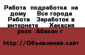 Работа (подработка) на дому   - Все города Работа » Заработок в интернете   . Хакасия респ.,Абакан г.